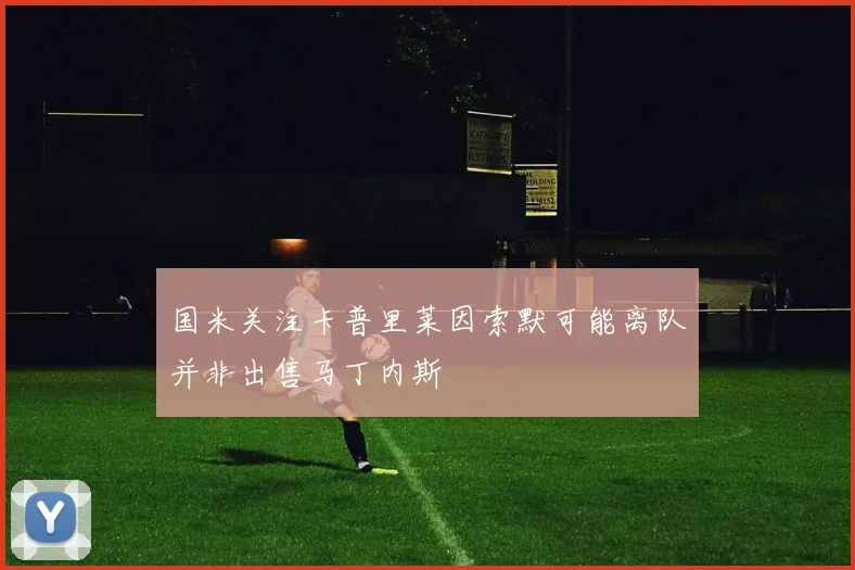 国米关注卡普里莱因索默可能离队并非出售马丁内斯