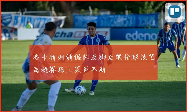 洛卡特利调侃队友脚后跟传球技艺高超赛场上笑声不断