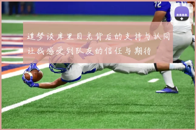 追梦谈库里目光背后的支持与认同让我感受到队友的信任与期待