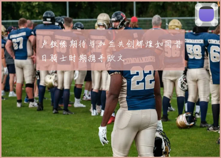 卢教练期待与加兰共创辉煌如同昔日骑士时期携手欧文