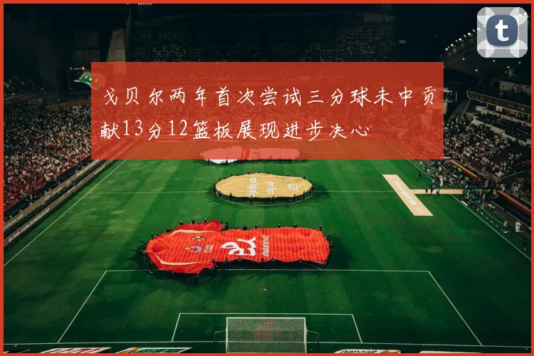 戈贝尔两年首次尝试三分球未中贡献13分12篮板展现进步决心