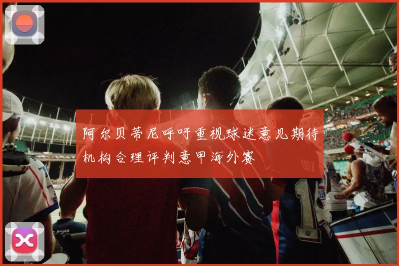 阿尔贝蒂尼呼吁重视球迷意见期待机构合理评判意甲海外赛