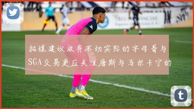 拓媒建议放弃不切实际的字母哥与SGA交易更应关注唐斯与马尔卡宁的潜力