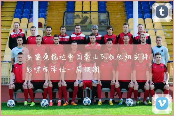 克雷桑抵达中国泰山队教练组安排彭啸陈泽仕一周假期