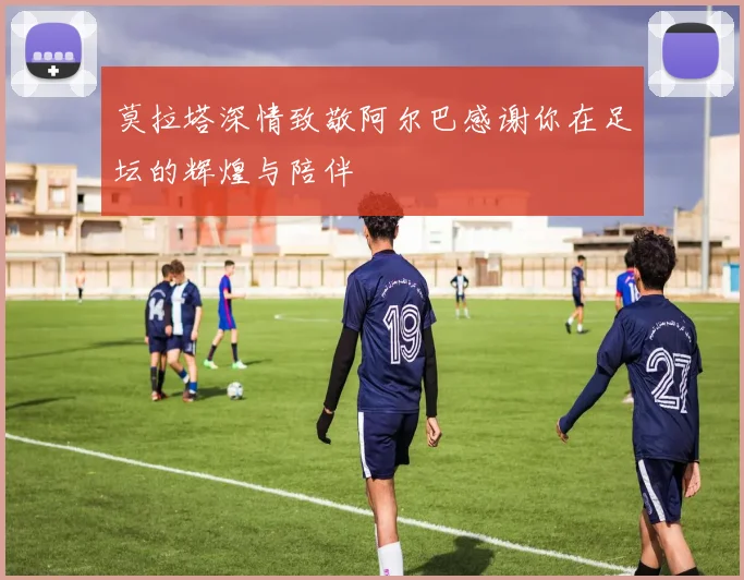 莫拉塔深情致敬阿尔巴感谢你在足坛的辉煌与陪伴