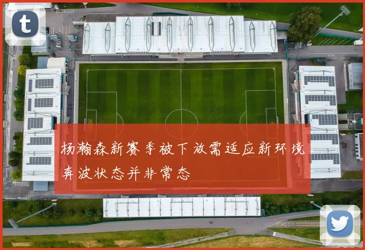 杨瀚森新赛季被下放需适应新环境奔波状态并非常态