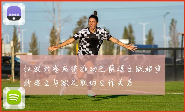 拉波尔塔或将推动巴萨退出欧超重新建立与欧足联的合作关系