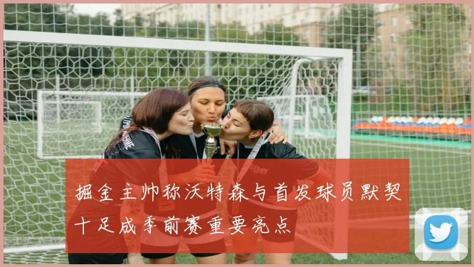掘金主帅称沃特森与首发球员默契十足成季前赛重要亮点
