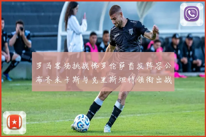 罗马客场挑战佛罗伦萨首发阵容公布齐米卡斯与克里斯坦特领衔出战