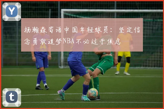 杨瀚森寄语中国年轻球员：坚定信念勇敢追梦NBA不必过于焦虑