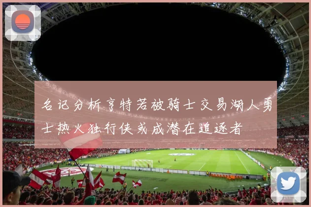 名记分析亨特若被骑士交易湖人勇士热火独行侠或成潜在追逐者