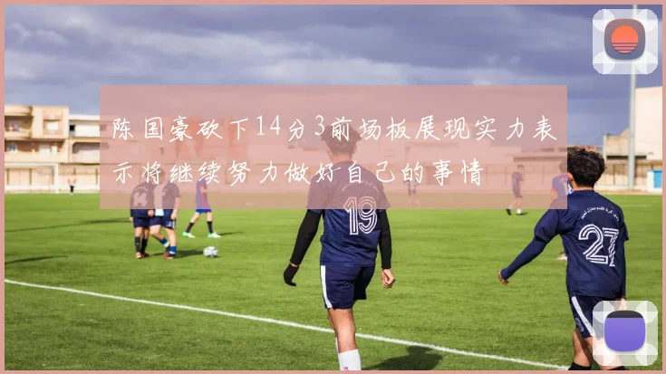 陈国豪砍下14分3前场板展现实力表示将继续努力做好自己的事情