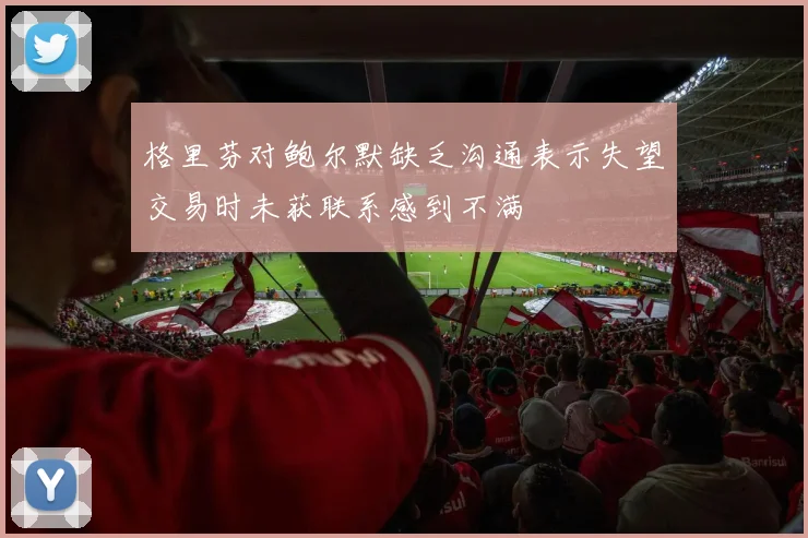 格里芬对鲍尔默缺乏沟通表示失望交易时未获联系感到不满
