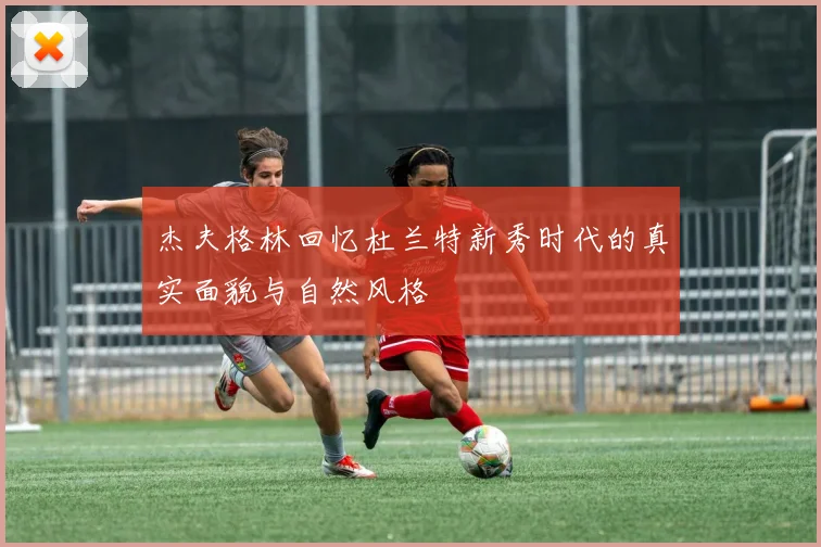 杰夫格林回忆杜兰特新秀时代的真实面貌与自然风格