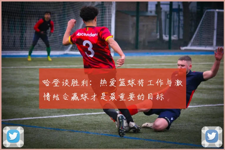 哈登谈胜利：热爱篮球将工作与激情结合赢球才是最重要的目标