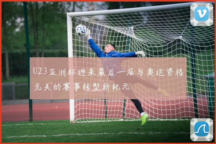 U23亚洲杯迎来最后一届与奥运资格无关的赛事转型新纪元