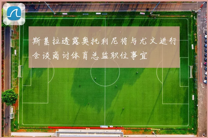 斯基拉透露奥托利尼将与尤文进行会谈商讨体育总监职位事宜