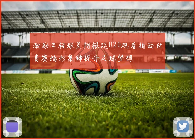 激励年轻球员阿根廷U20观看梅西世青赛精彩集锦提升足球梦想