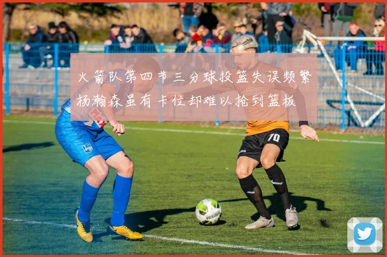 火箭队第四节三分球投篮失误频繁杨瀚森虽有卡位却难以抢到篮板
