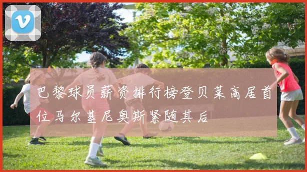 巴黎球员薪资排行榜登贝莱高居首位马尔基尼奥斯紧随其后