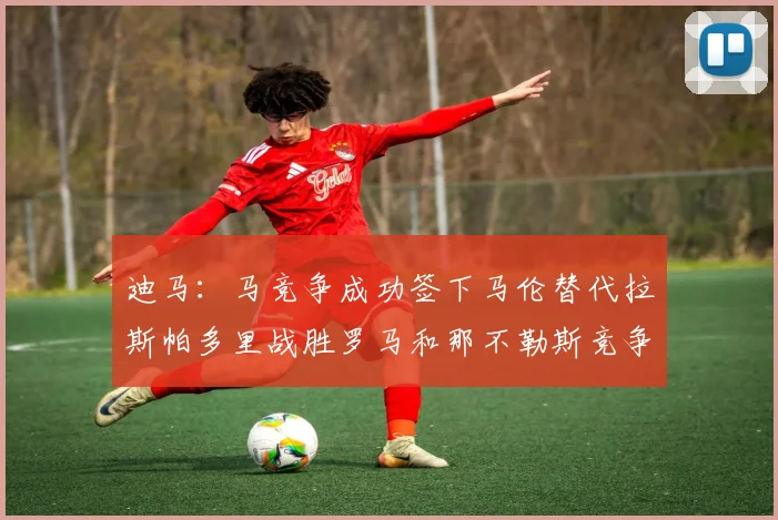 迪马：马竞争成功签下马伦替代拉斯帕多里战胜罗马和那不勒斯竞争