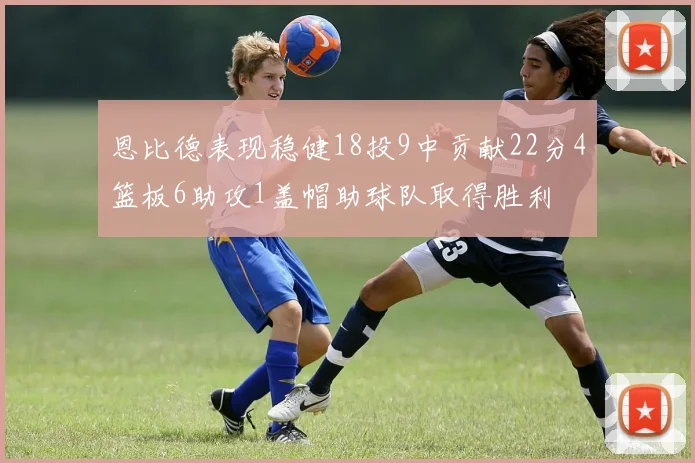 恩比德表现稳健18投9中贡献22分4篮板6助攻1盖帽助球队取得胜利
