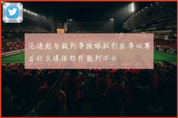 范德彪与裁判争抢球权引发争议赛后社交媒体怒斥裁判不公