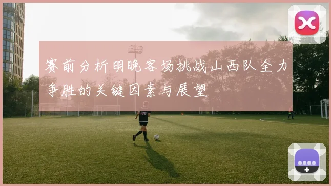 赛前分析明晚客场挑战山西队全力争胜的关键因素与展望