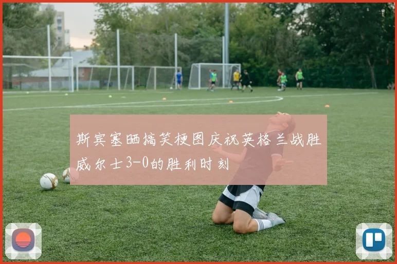 斯宾塞晒搞笑梗图庆祝英格兰战胜威尔士3-0的胜利时刻