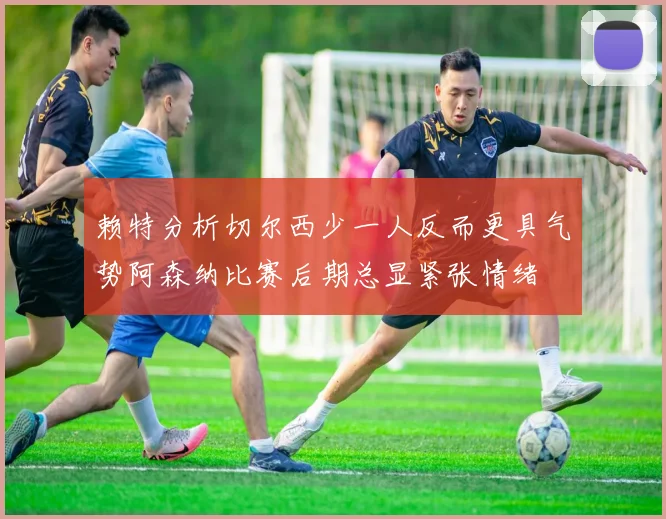 赖特分析切尔西少一人反而更具气势阿森纳比赛后期总显紧张情绪