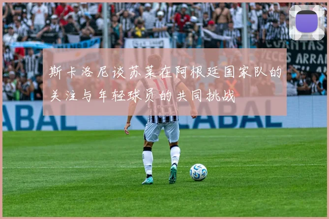 斯卡洛尼谈苏莱在阿根廷国家队的关注与年轻球员的共同挑战