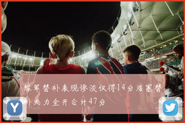 绿军替补表现惨淡仅得14分活塞替补火力全开合计47分