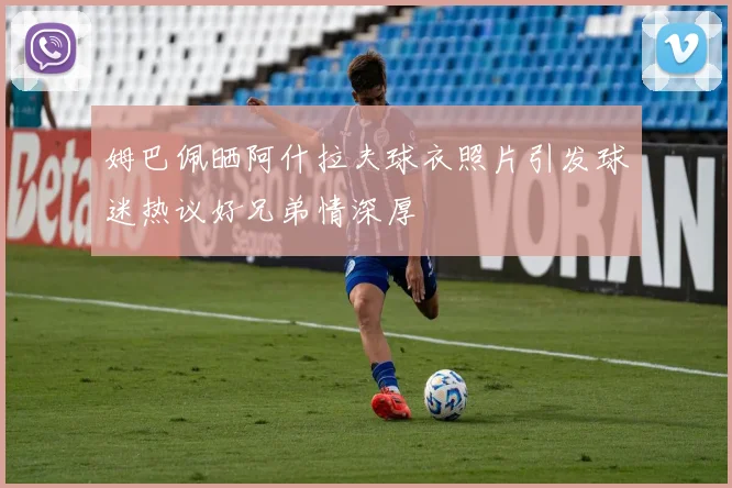 姆巴佩晒阿什拉夫球衣照片引发球迷热议好兄弟情深厚