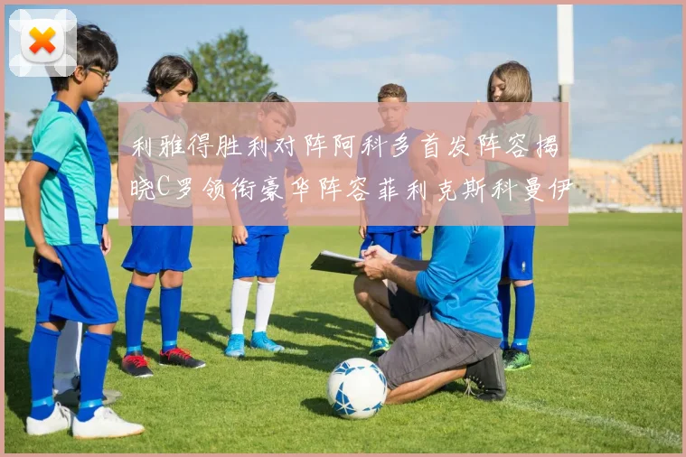 利雅得胜利对阵阿科多首发阵容揭晓C罗领衔豪华阵容菲利克斯科曼伊尼戈齐上阵