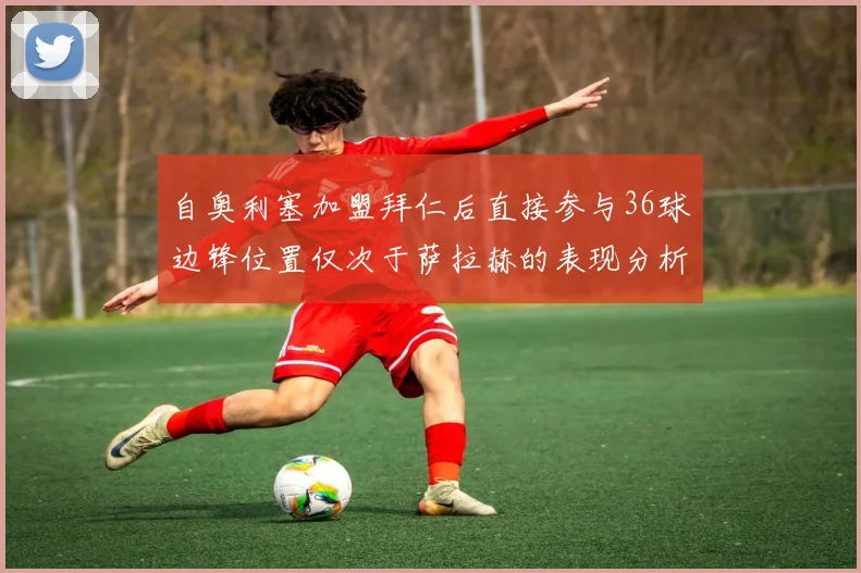 自奥利塞加盟拜仁后直接参与36球边锋位置仅次于萨拉赫的表现分析