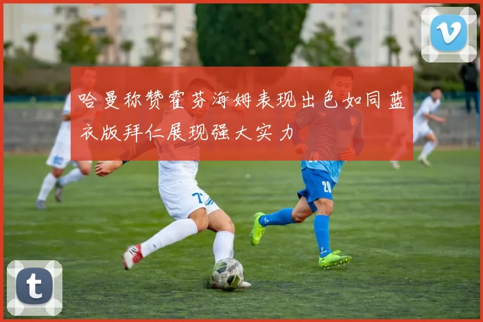 哈曼称赞霍芬海姆表现出色如同蓝衣版拜仁展现强大实力