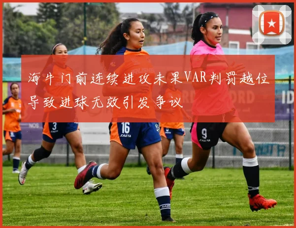 海牛门前连续进攻未果VAR判罚越位导致进球无效引发争议