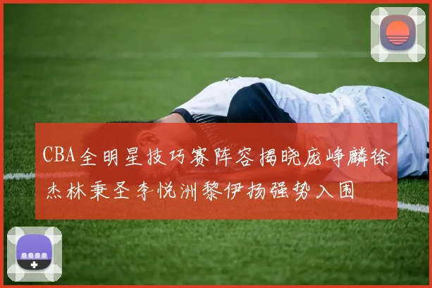 CBA全明星技巧赛阵容揭晓庞峥麟徐杰林秉圣李悦洲黎伊扬强势入围