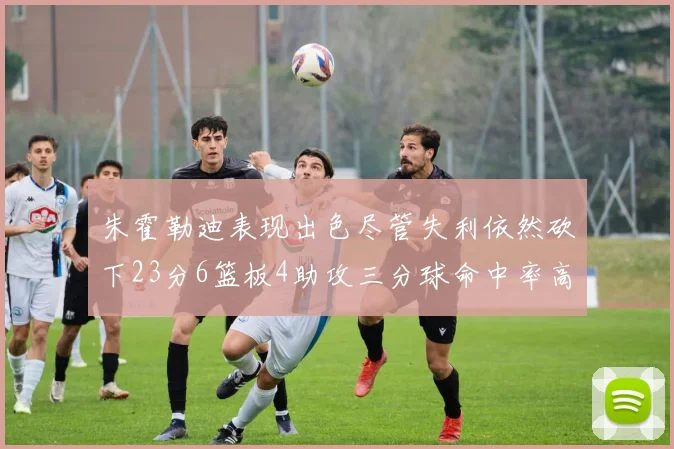 朱霍勒迪表现出色尽管失利依然砍下23分6篮板4助攻三分球命中率高达50